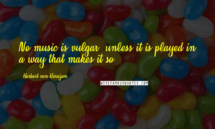 Herbert Von Karajan Quotes: No music is vulgar, unless it is played in a way that makes it so.