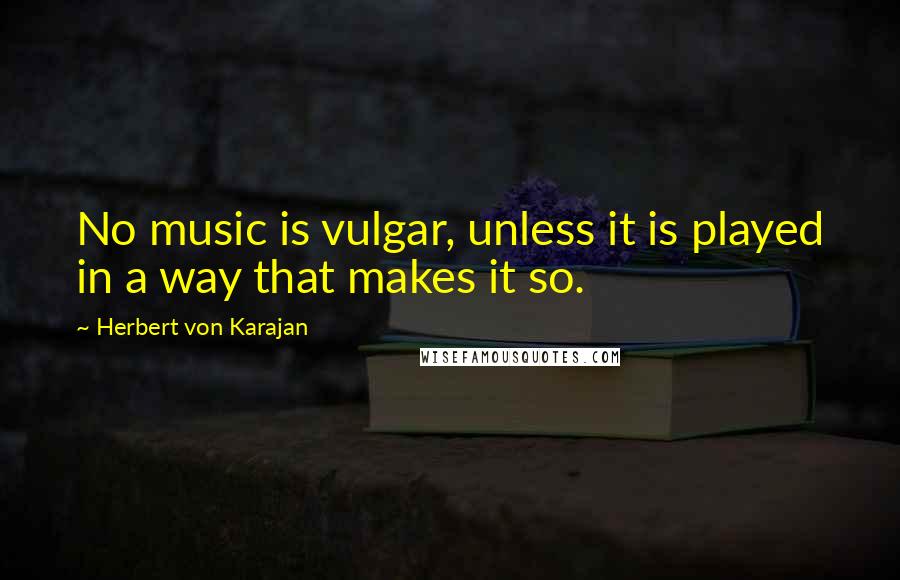 Herbert Von Karajan Quotes: No music is vulgar, unless it is played in a way that makes it so.