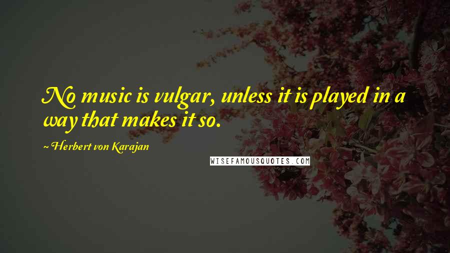 Herbert Von Karajan Quotes: No music is vulgar, unless it is played in a way that makes it so.