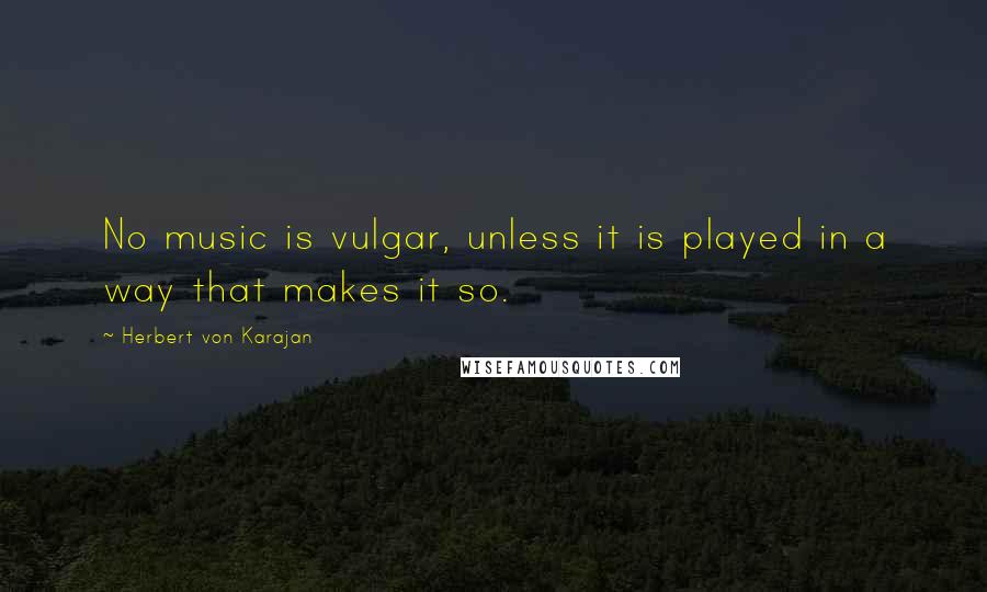 Herbert Von Karajan Quotes: No music is vulgar, unless it is played in a way that makes it so.