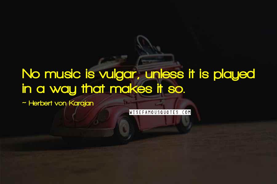 Herbert Von Karajan Quotes: No music is vulgar, unless it is played in a way that makes it so.