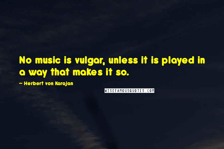 Herbert Von Karajan Quotes: No music is vulgar, unless it is played in a way that makes it so.