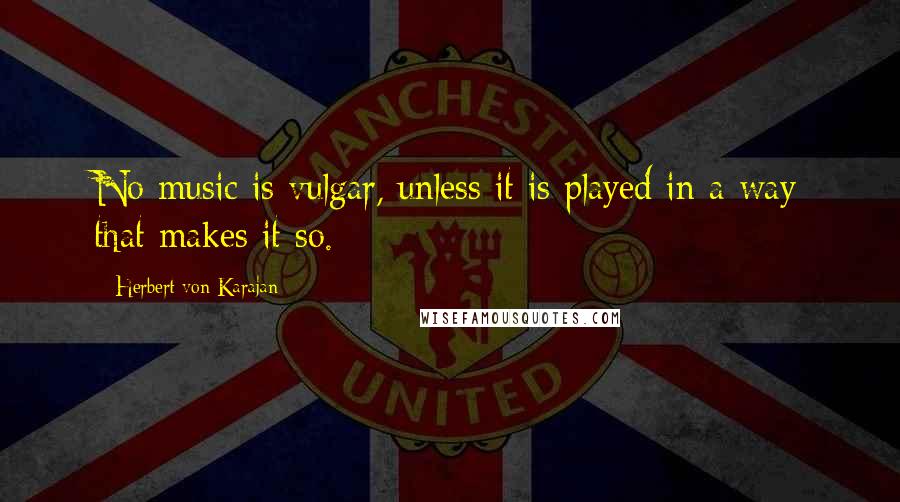 Herbert Von Karajan Quotes: No music is vulgar, unless it is played in a way that makes it so.