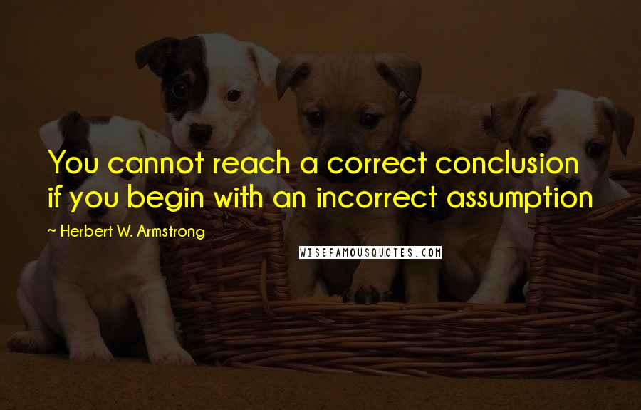 Herbert W. Armstrong Quotes: You cannot reach a correct conclusion if you begin with an incorrect assumption
