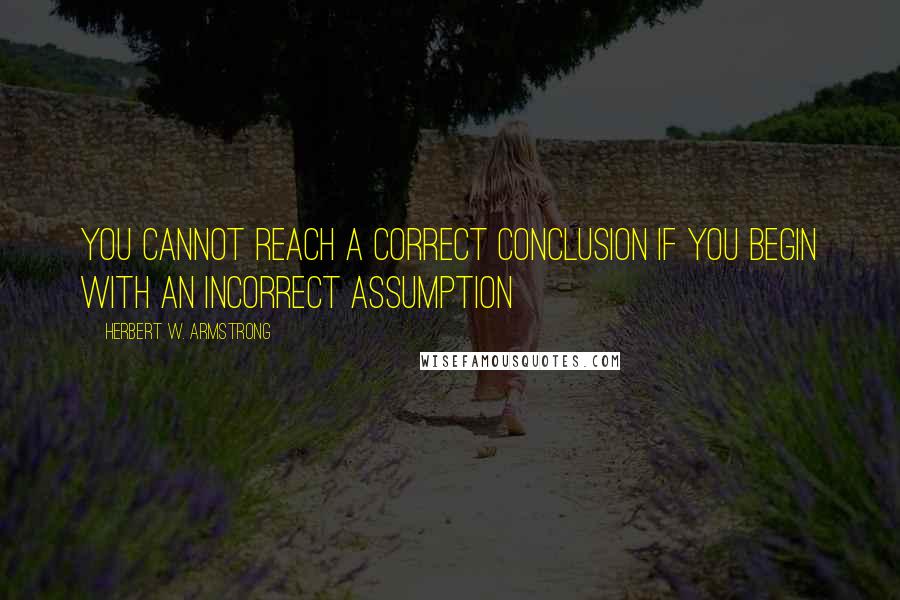 Herbert W. Armstrong Quotes: You cannot reach a correct conclusion if you begin with an incorrect assumption