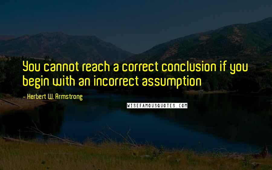 Herbert W. Armstrong Quotes: You cannot reach a correct conclusion if you begin with an incorrect assumption
