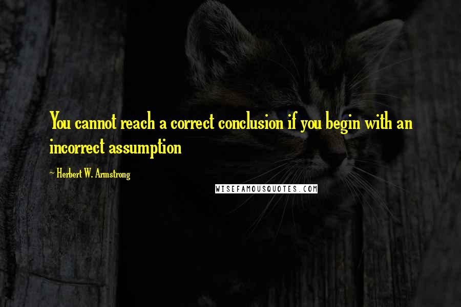 Herbert W. Armstrong Quotes: You cannot reach a correct conclusion if you begin with an incorrect assumption