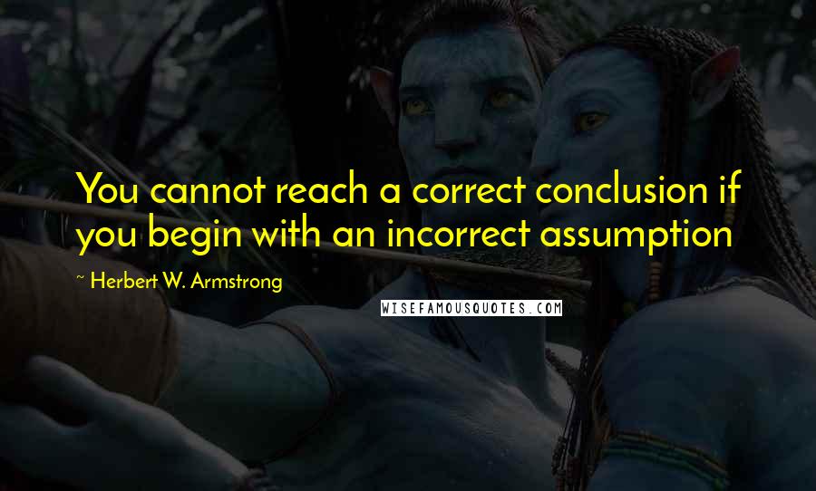 Herbert W. Armstrong Quotes: You cannot reach a correct conclusion if you begin with an incorrect assumption
