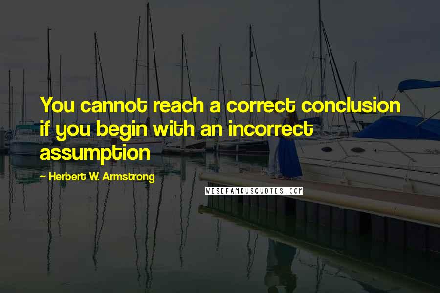 Herbert W. Armstrong Quotes: You cannot reach a correct conclusion if you begin with an incorrect assumption