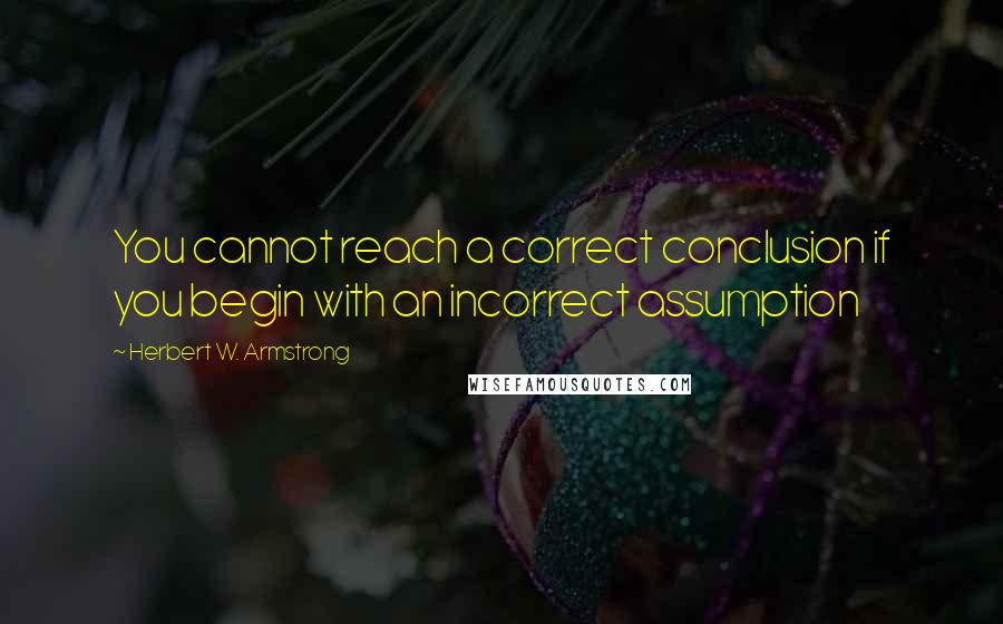 Herbert W. Armstrong Quotes: You cannot reach a correct conclusion if you begin with an incorrect assumption