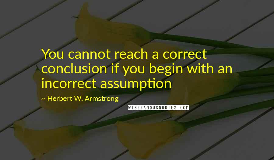 Herbert W. Armstrong Quotes: You cannot reach a correct conclusion if you begin with an incorrect assumption
