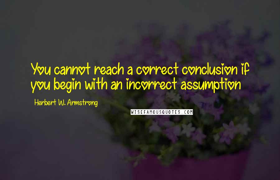 Herbert W. Armstrong Quotes: You cannot reach a correct conclusion if you begin with an incorrect assumption