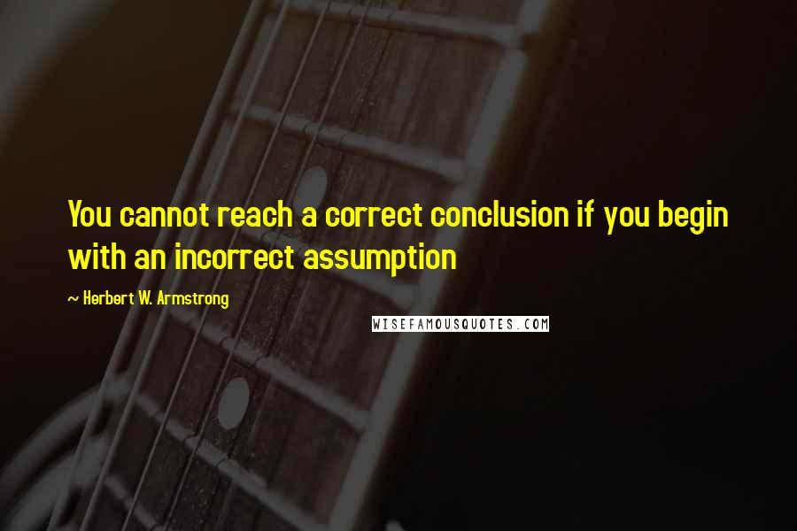 Herbert W. Armstrong Quotes: You cannot reach a correct conclusion if you begin with an incorrect assumption