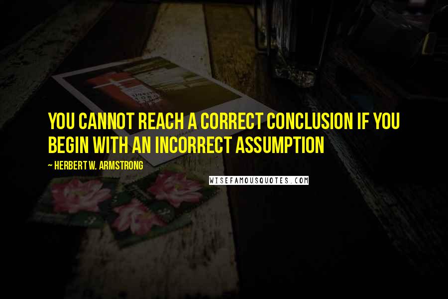 Herbert W. Armstrong Quotes: You cannot reach a correct conclusion if you begin with an incorrect assumption