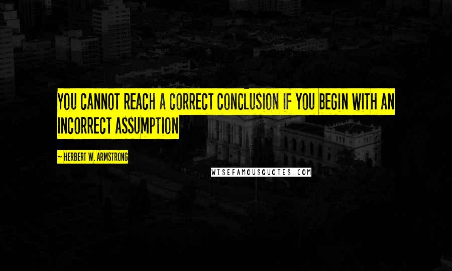 Herbert W. Armstrong Quotes: You cannot reach a correct conclusion if you begin with an incorrect assumption