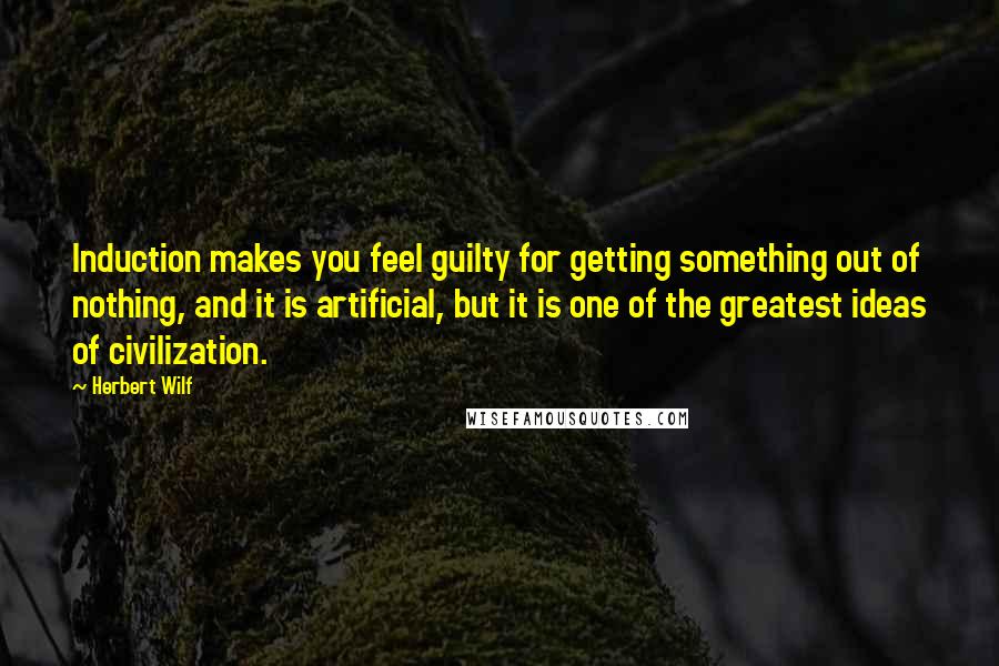 Herbert Wilf Quotes: Induction makes you feel guilty for getting something out of nothing, and it is artificial, but it is one of the greatest ideas of civilization.