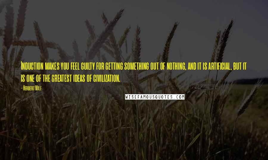 Herbert Wilf Quotes: Induction makes you feel guilty for getting something out of nothing, and it is artificial, but it is one of the greatest ideas of civilization.