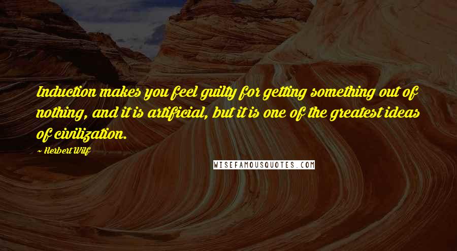 Herbert Wilf Quotes: Induction makes you feel guilty for getting something out of nothing, and it is artificial, but it is one of the greatest ideas of civilization.