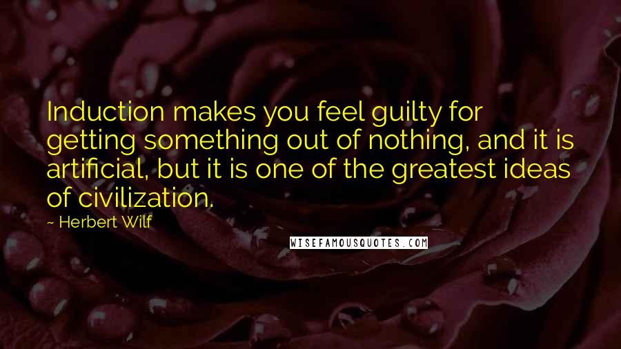 Herbert Wilf Quotes: Induction makes you feel guilty for getting something out of nothing, and it is artificial, but it is one of the greatest ideas of civilization.