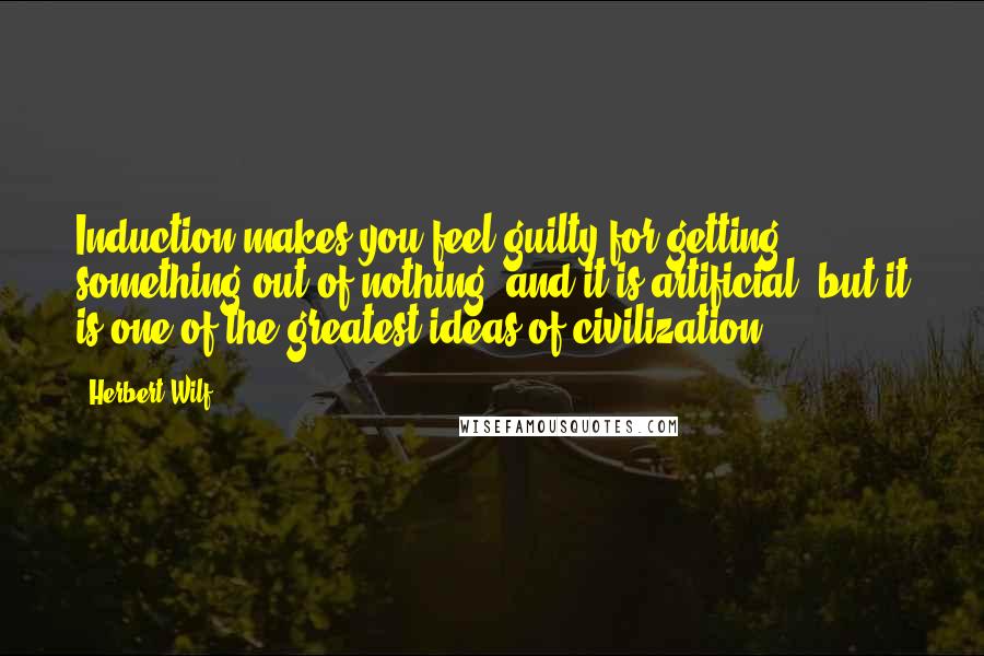 Herbert Wilf Quotes: Induction makes you feel guilty for getting something out of nothing, and it is artificial, but it is one of the greatest ideas of civilization.