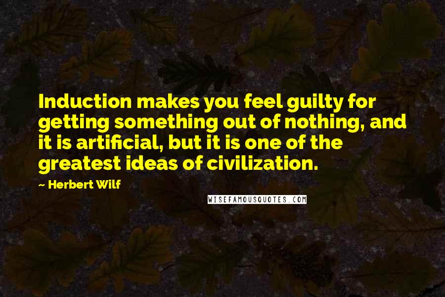 Herbert Wilf Quotes: Induction makes you feel guilty for getting something out of nothing, and it is artificial, but it is one of the greatest ideas of civilization.