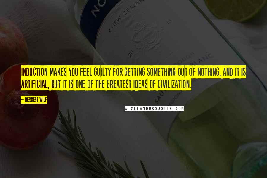 Herbert Wilf Quotes: Induction makes you feel guilty for getting something out of nothing, and it is artificial, but it is one of the greatest ideas of civilization.