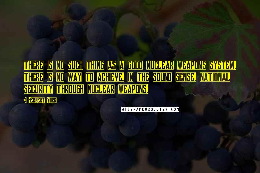 Herbert York Quotes: There is no such thing as a good nuclear weapons system. There is no way to achieve, in the sound sense, national security through nuclear weapons.