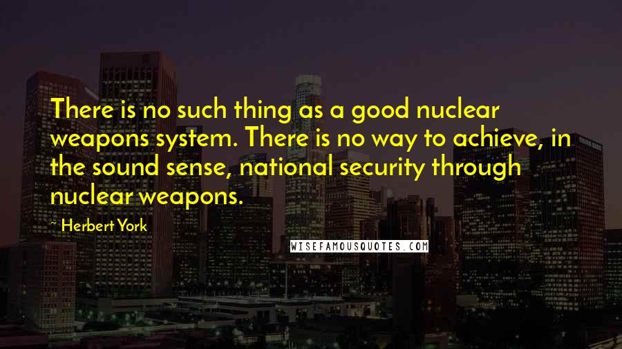 Herbert York Quotes: There is no such thing as a good nuclear weapons system. There is no way to achieve, in the sound sense, national security through nuclear weapons.