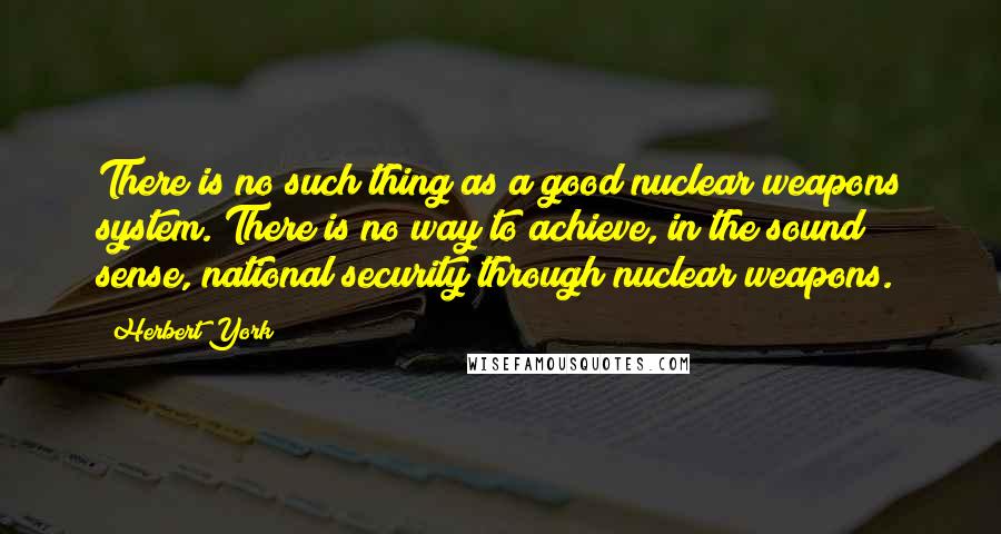 Herbert York Quotes: There is no such thing as a good nuclear weapons system. There is no way to achieve, in the sound sense, national security through nuclear weapons.