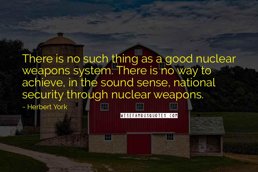 Herbert York Quotes: There is no such thing as a good nuclear weapons system. There is no way to achieve, in the sound sense, national security through nuclear weapons.