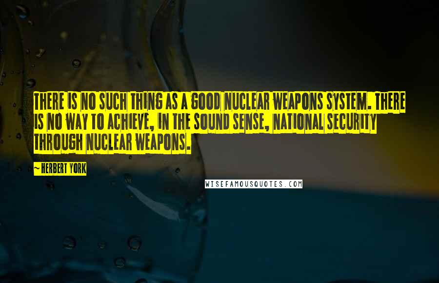 Herbert York Quotes: There is no such thing as a good nuclear weapons system. There is no way to achieve, in the sound sense, national security through nuclear weapons.