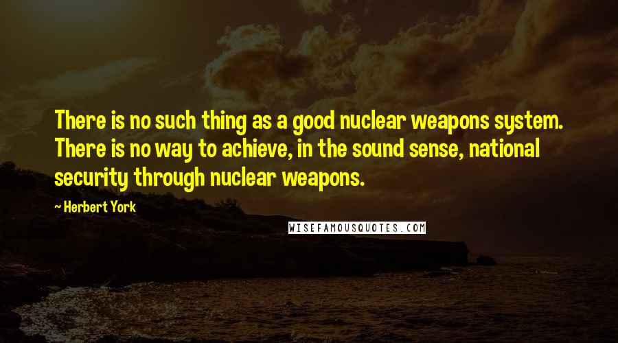 Herbert York Quotes: There is no such thing as a good nuclear weapons system. There is no way to achieve, in the sound sense, national security through nuclear weapons.