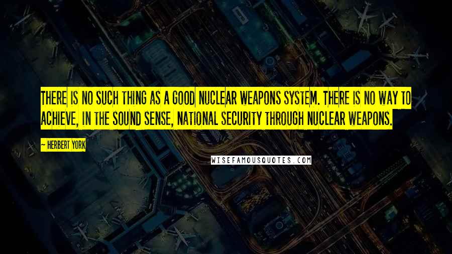 Herbert York Quotes: There is no such thing as a good nuclear weapons system. There is no way to achieve, in the sound sense, national security through nuclear weapons.