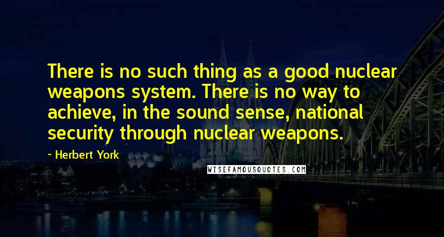 Herbert York Quotes: There is no such thing as a good nuclear weapons system. There is no way to achieve, in the sound sense, national security through nuclear weapons.