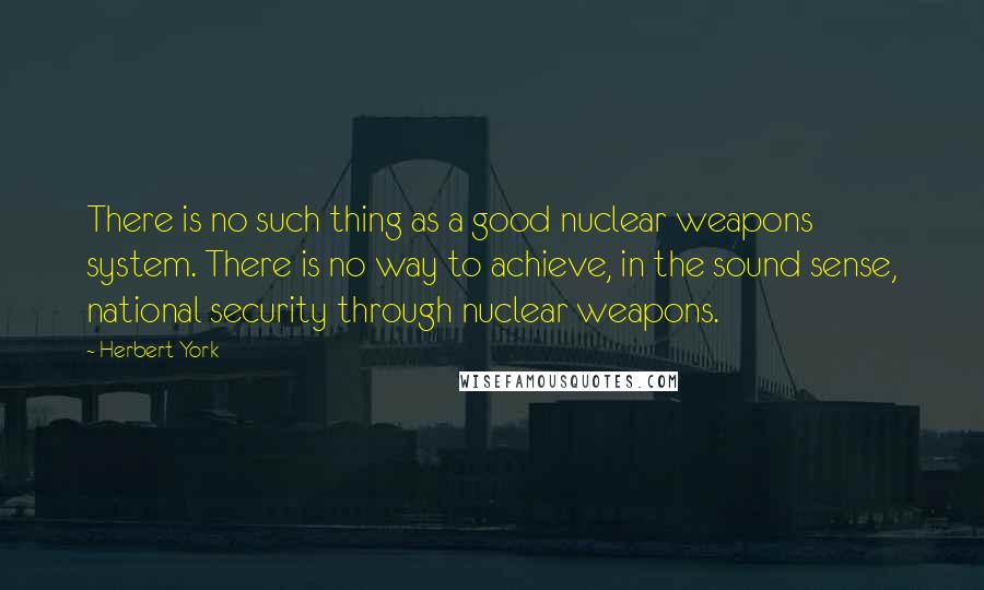 Herbert York Quotes: There is no such thing as a good nuclear weapons system. There is no way to achieve, in the sound sense, national security through nuclear weapons.