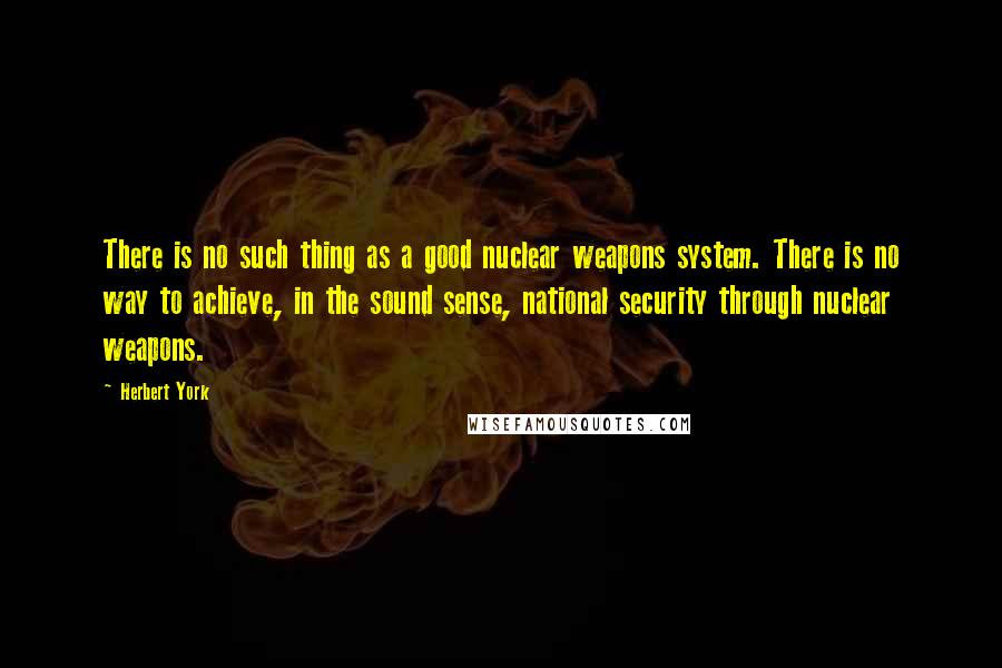 Herbert York Quotes: There is no such thing as a good nuclear weapons system. There is no way to achieve, in the sound sense, national security through nuclear weapons.