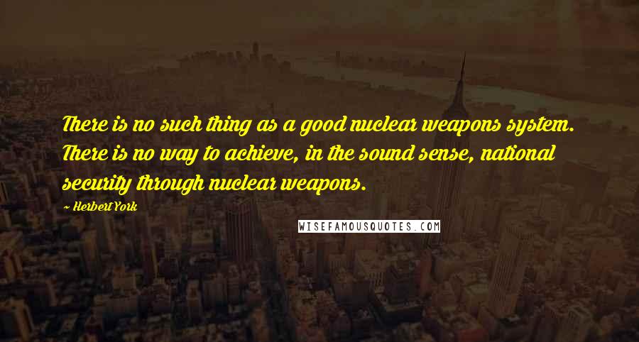 Herbert York Quotes: There is no such thing as a good nuclear weapons system. There is no way to achieve, in the sound sense, national security through nuclear weapons.