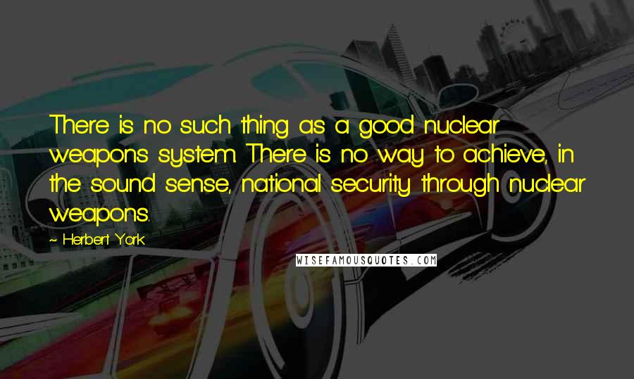 Herbert York Quotes: There is no such thing as a good nuclear weapons system. There is no way to achieve, in the sound sense, national security through nuclear weapons.
