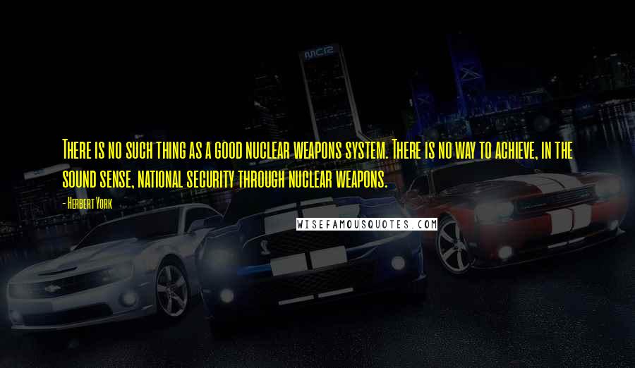 Herbert York Quotes: There is no such thing as a good nuclear weapons system. There is no way to achieve, in the sound sense, national security through nuclear weapons.