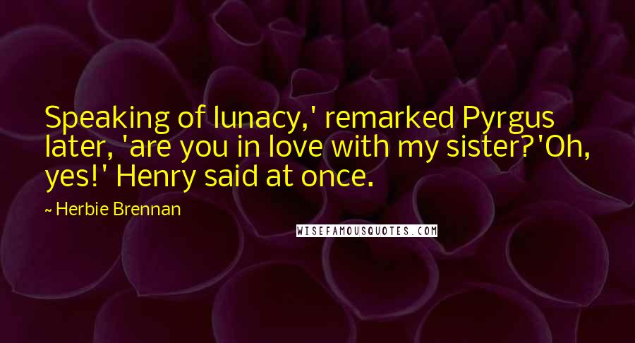 Herbie Brennan Quotes: Speaking of lunacy,' remarked Pyrgus later, 'are you in love with my sister?'Oh, yes!' Henry said at once.