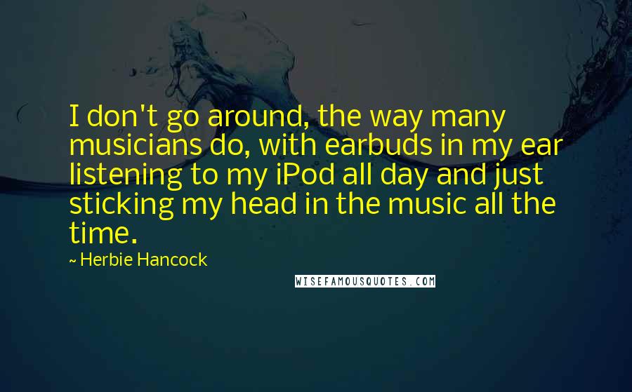 Herbie Hancock Quotes: I don't go around, the way many musicians do, with earbuds in my ear listening to my iPod all day and just sticking my head in the music all the time.