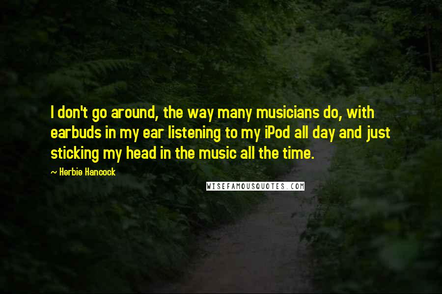 Herbie Hancock Quotes: I don't go around, the way many musicians do, with earbuds in my ear listening to my iPod all day and just sticking my head in the music all the time.