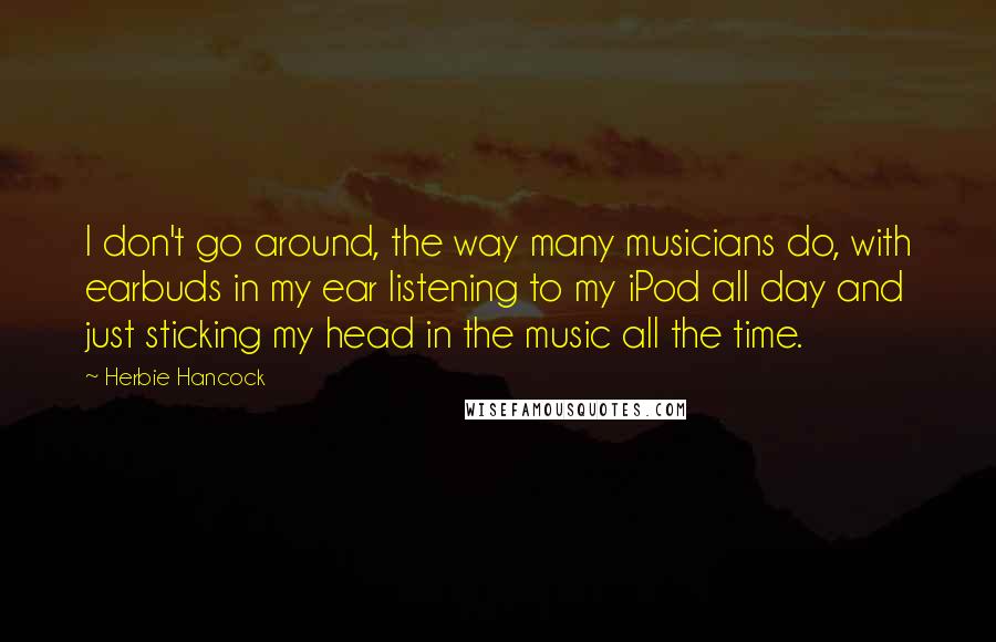 Herbie Hancock Quotes: I don't go around, the way many musicians do, with earbuds in my ear listening to my iPod all day and just sticking my head in the music all the time.