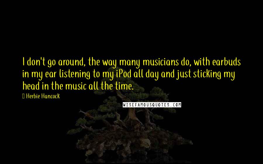 Herbie Hancock Quotes: I don't go around, the way many musicians do, with earbuds in my ear listening to my iPod all day and just sticking my head in the music all the time.