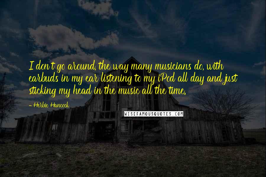 Herbie Hancock Quotes: I don't go around, the way many musicians do, with earbuds in my ear listening to my iPod all day and just sticking my head in the music all the time.