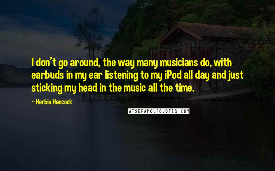 Herbie Hancock Quotes: I don't go around, the way many musicians do, with earbuds in my ear listening to my iPod all day and just sticking my head in the music all the time.