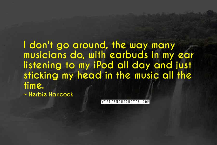 Herbie Hancock Quotes: I don't go around, the way many musicians do, with earbuds in my ear listening to my iPod all day and just sticking my head in the music all the time.