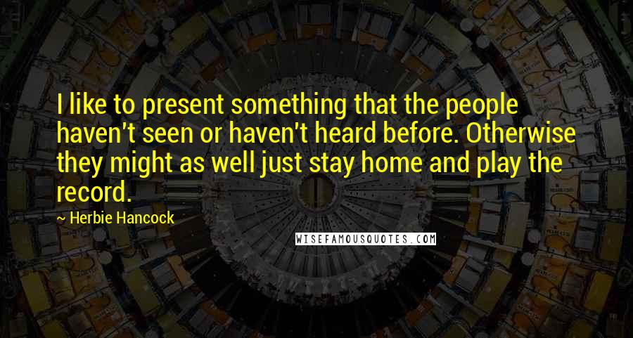 Herbie Hancock Quotes: I like to present something that the people haven't seen or haven't heard before. Otherwise they might as well just stay home and play the record.