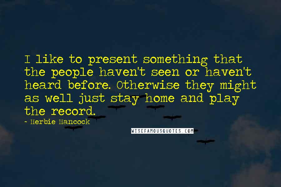 Herbie Hancock Quotes: I like to present something that the people haven't seen or haven't heard before. Otherwise they might as well just stay home and play the record.