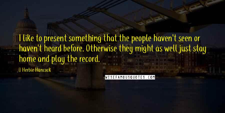 Herbie Hancock Quotes: I like to present something that the people haven't seen or haven't heard before. Otherwise they might as well just stay home and play the record.